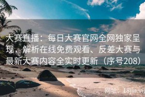 大赛直播：每日大赛官网全网独家呈现，解析在线免费观看、反差大赛与最新大赛内容全实时更新（序号208）