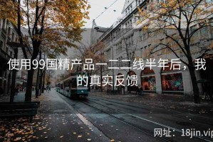使用99国精产品一二二线半年后，我的真实反馈
