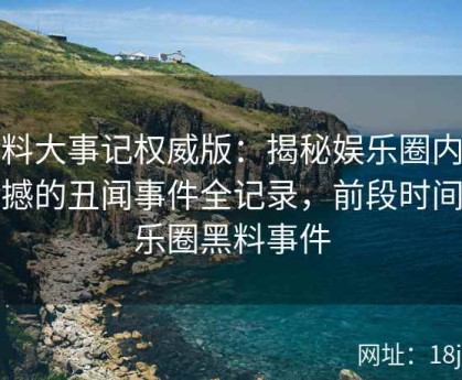 黑料大事记权威版：揭秘娱乐圈内最震撼的丑闻事件全记录，前段时间娱乐圈黑料事件