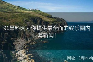 91黑料网为你提供最全面的娱乐圈内幕新闻！