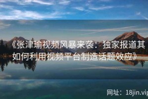 《张津瑜视频风暴来袭：独家报道其如何利用视频平台制造话题效应》