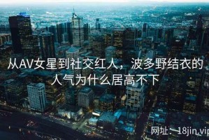 从AV女星到社交红人，波多野结衣的人气为什么居高不下