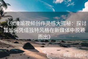 《张津瑜视频创作灵感大揭秘：探讨其如何凭借独特风格在新媒体中脱颖而出》