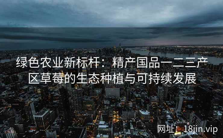 绿色农业新标杆：精产国品一二三产区草莓的生态种植与可持续发展