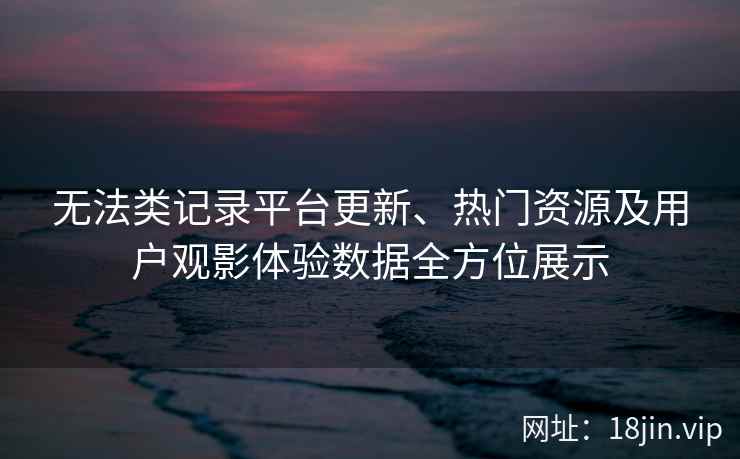 无法类记录平台更新、热门资源及用户观影体验数据全方位展示