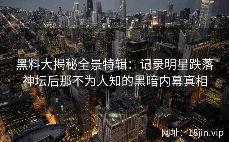 黑料大揭秘全景特辑：记录明星跌落神坛后那不为人知的黑暗内幕真相