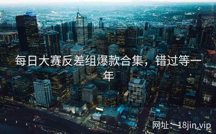 每日大赛反差组爆款合集，错过等一年