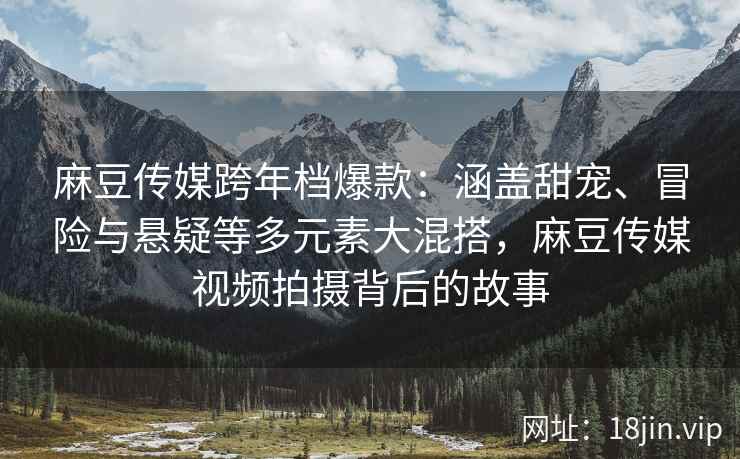 麻豆传媒跨年档爆款：涵盖甜宠、冒险与悬疑等多元素大混搭，麻豆传媒视频拍摄背后的故事