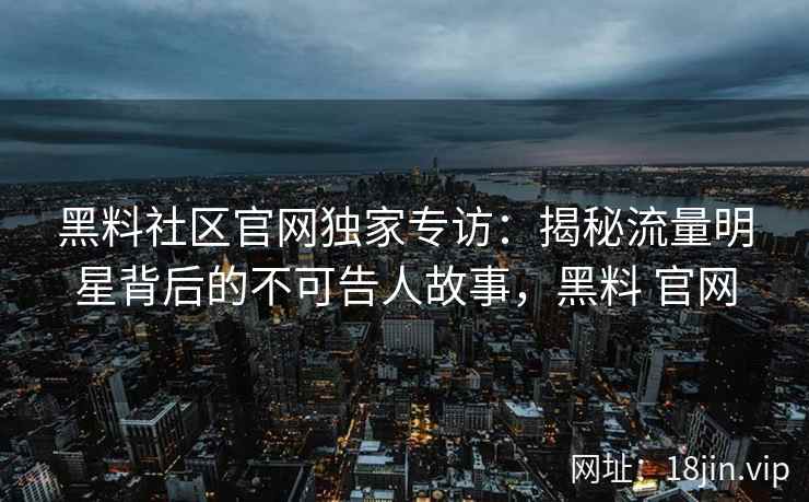 黑料社区官网独家专访：揭秘流量明星背后的不可告人故事，黑料 官网