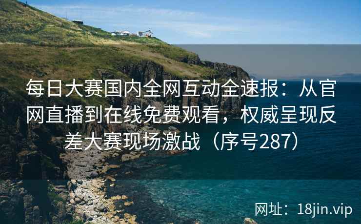 每日大赛国内全网互动全速报：从官网直播到在线免费观看，权威呈现反差大赛现场激战（序号287）