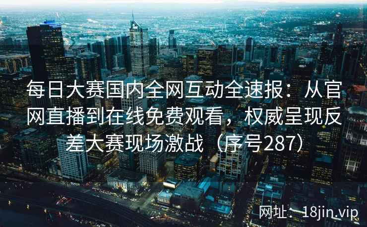 每日大赛国内全网互动全速报：从官网直播到在线免费观看，权威呈现反差大赛现场激战（序号287）