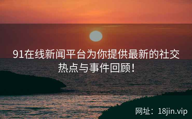 91在线新闻平台为你提供最新的社交热点与事件回顾！