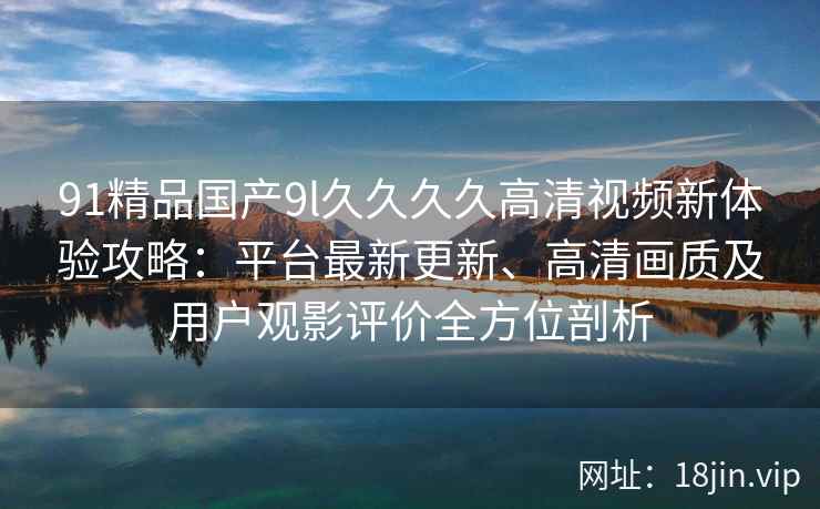 91精品国产9l久久久久高清视频新体验攻略：平台最新更新、高清画质及用户观影评价全方位剖析