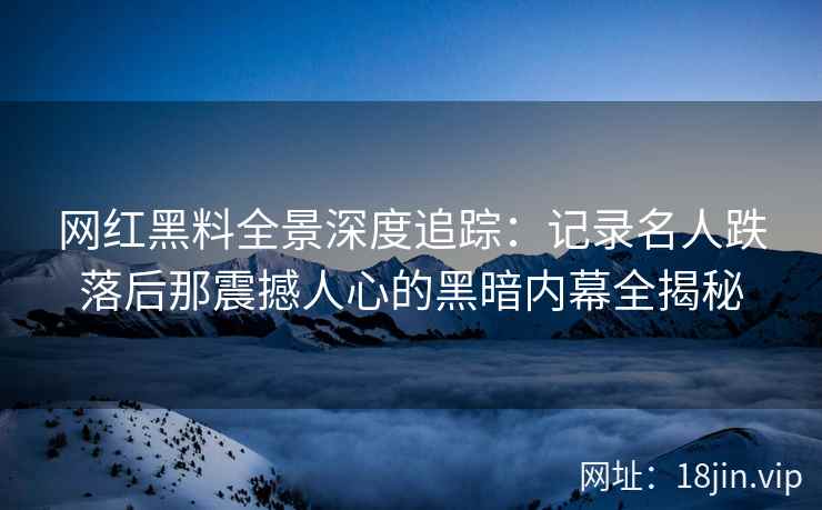 网红黑料全景深度追踪：记录名人跌落后那震撼人心的黑暗内幕全揭秘