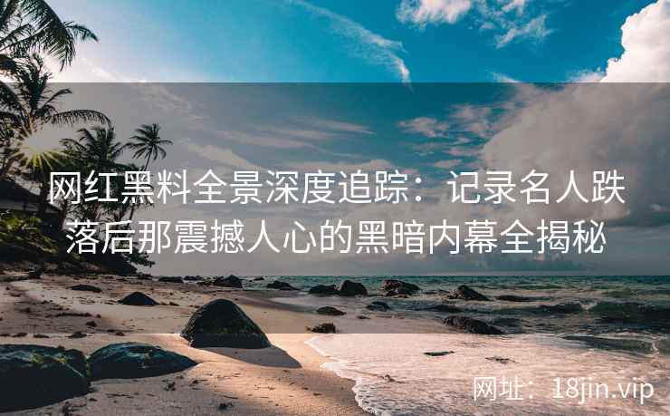 网红黑料全景深度追踪：记录名人跌落后那震撼人心的黑暗内幕全揭秘