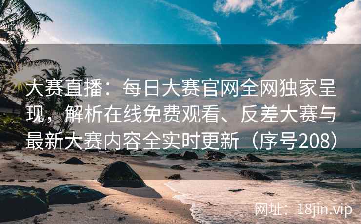 大赛直播：每日大赛官网全网独家呈现，解析在线免费观看、反差大赛与最新大赛内容全实时更新（序号208）