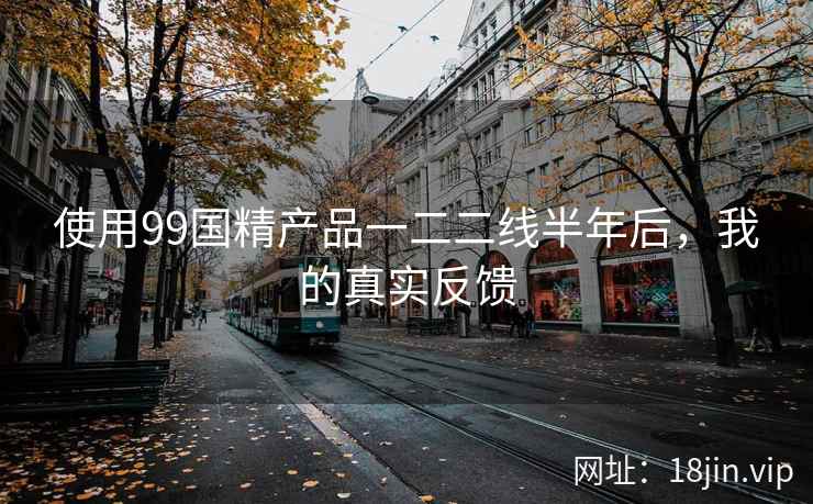 使用99国精产品一二二线半年后，我的真实反馈