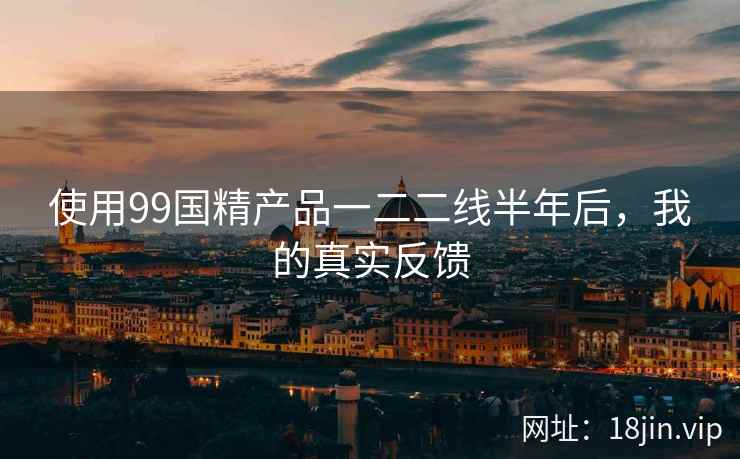 使用99国精产品一二二线半年后，我的真实反馈