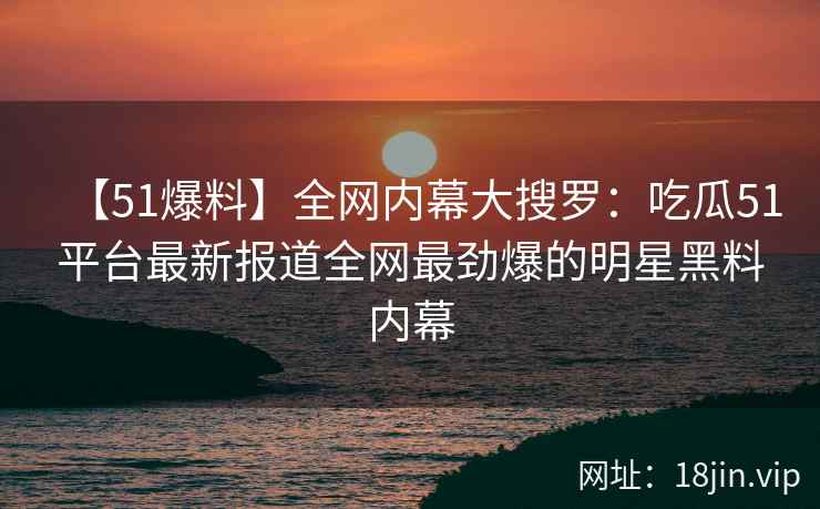 【51爆料】全网内幕大搜罗：吃瓜51平台最新报道全网最劲爆的明星黑料内幕
