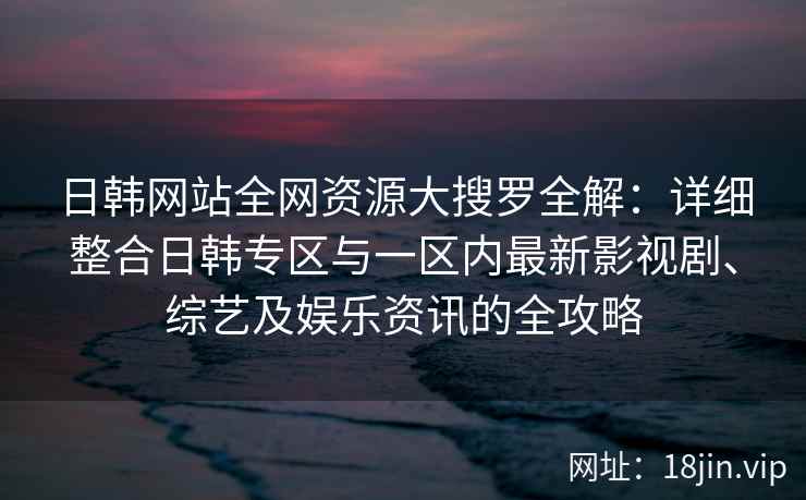 日韩网站全网资源大搜罗全解：详细整合日韩专区与一区内最新影视剧、综艺及娱乐资讯的全攻略