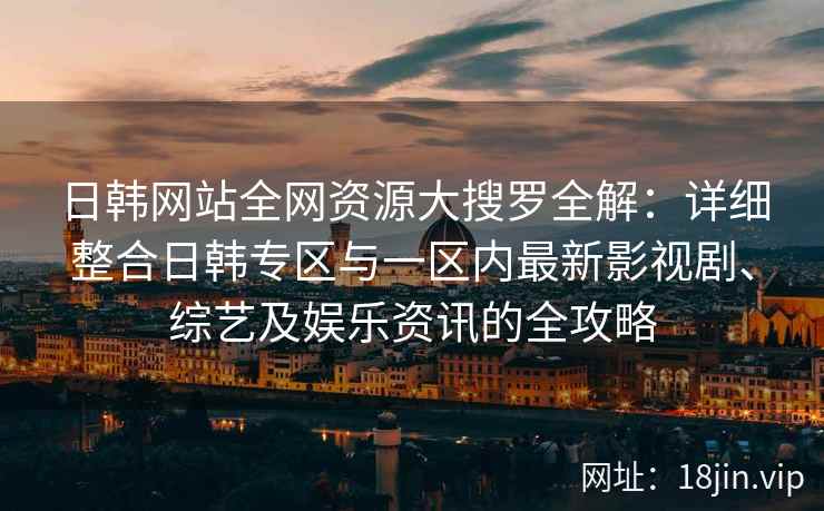 日韩网站全网资源大搜罗全解：详细整合日韩专区与一区内最新影视剧、综艺及娱乐资讯的全攻略