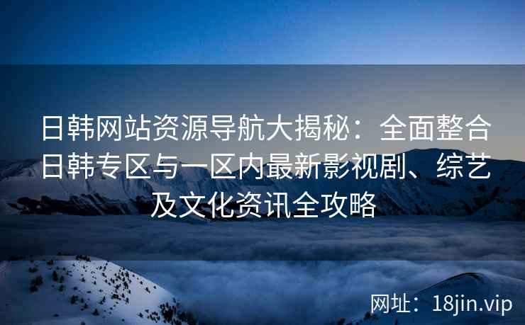 日韩网站资源导航大揭秘：全面整合日韩专区与一区内最新影视剧、综艺及文化资讯全攻略