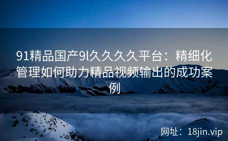 91精品国产9l久久久久平台：精细化管理如何助力精品视频输出的成功案例
