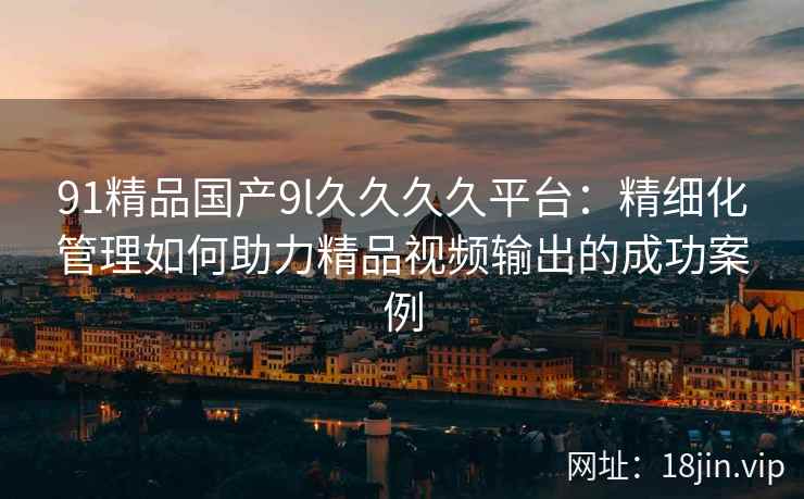 91精品国产9l久久久久平台：精细化管理如何助力精品视频输出的成功案例