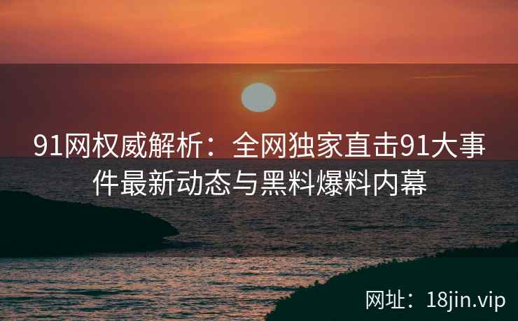 91网权威解析：全网独家直击91大事件最新动态与黑料爆料内幕