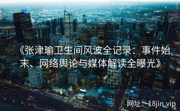 《张津瑜卫生间风波全记录：事件始末、网络舆论与媒体解读全曝光》