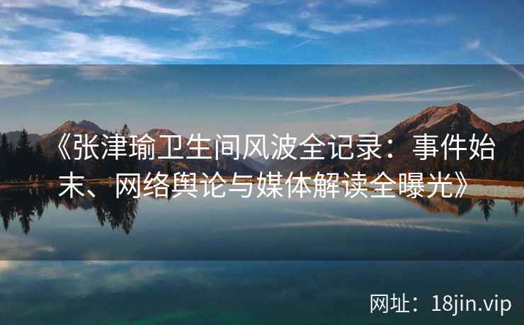 《张津瑜卫生间风波全记录：事件始末、网络舆论与媒体解读全曝光》