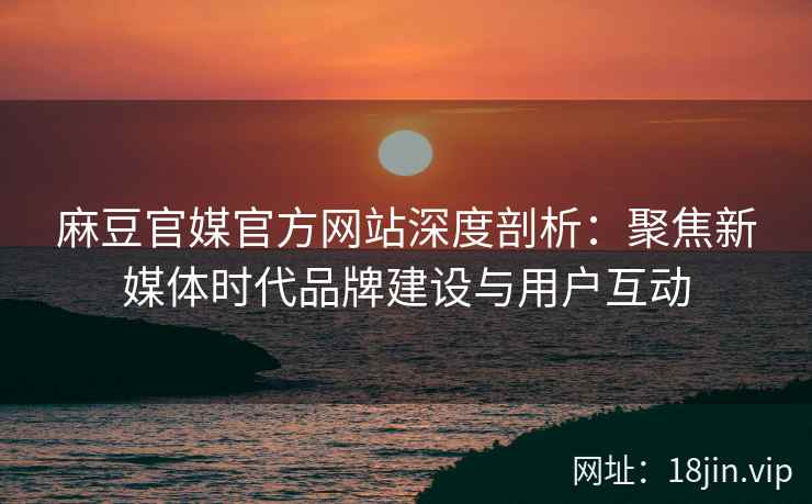 麻豆官媒官方网站深度剖析：聚焦新媒体时代品牌建设与用户互动