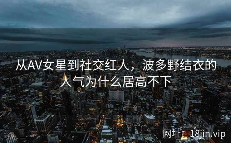 从AV女星到社交红人，波多野结衣的人气为什么居高不下