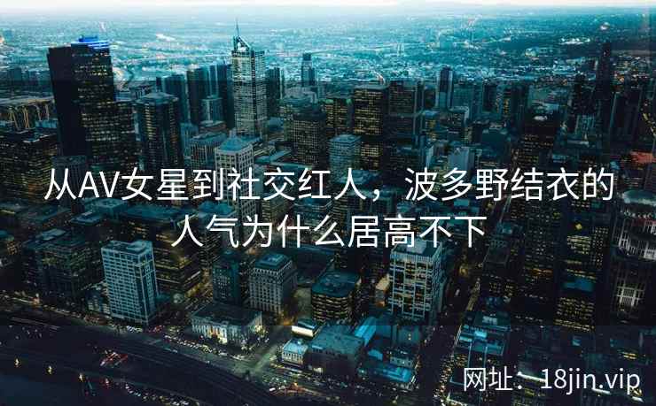 从AV女星到社交红人，波多野结衣的人气为什么居高不下