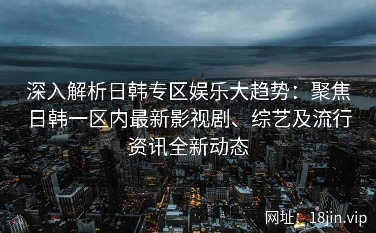 深入解析日韩专区娱乐大趋势：聚焦日韩一区内最新影视剧、综艺及流行资讯全新动态