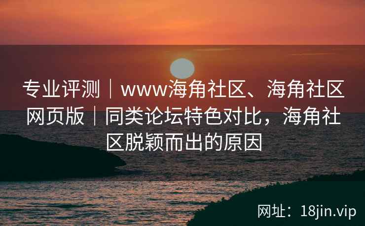 专业评测｜www海角社区、海角社区网页版｜同类论坛特色对比，海角社区脱颖而出的原因