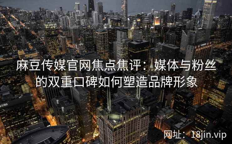 麻豆传媒官网焦点焦评：媒体与粉丝的双重口碑如何塑造品牌形象
