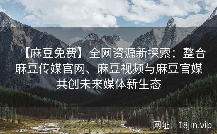 【麻豆免费】全网资源新探索：整合麻豆传媒官网、麻豆视频与麻豆官媒共创未来媒体新生态