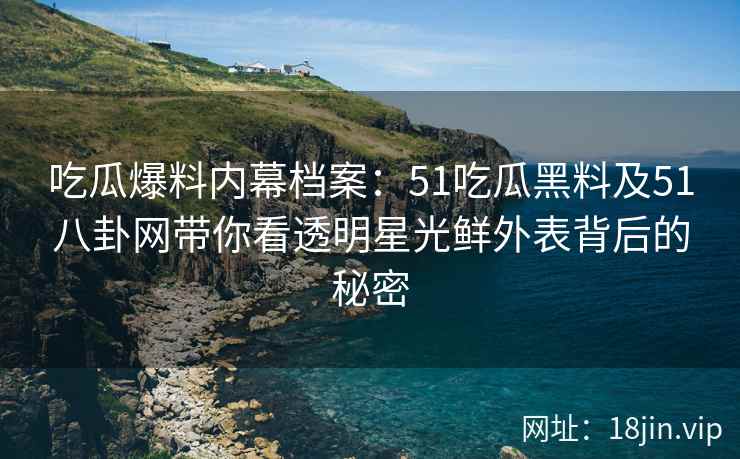 吃瓜爆料内幕档案：51吃瓜黑料及51八卦网带你看透明星光鲜外表背后的秘密