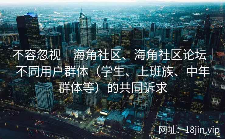 不容忽视｜海角社区、海角社区论坛｜不同用户群体（学生、上班族、中年群体等）的共同诉求