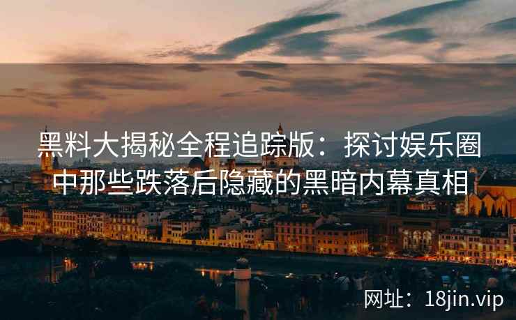 黑料大揭秘全程追踪版：探讨娱乐圈中那些跌落后隐藏的黑暗内幕真相