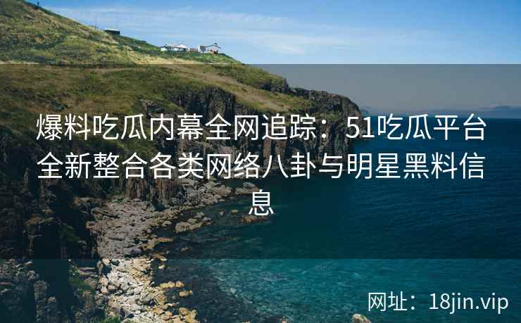 爆料吃瓜内幕全网追踪：51吃瓜平台全新整合各类网络八卦与明星黑料信息