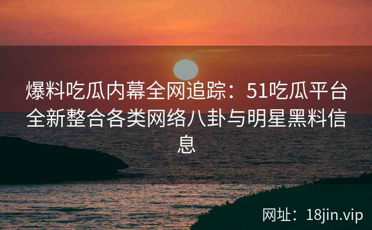 爆料吃瓜内幕全网追踪：51吃瓜平台全新整合各类网络八卦与明星黑料信息
