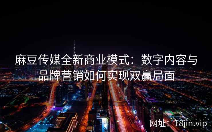 麻豆传媒全新商业模式：数字内容与品牌营销如何实现双赢局面