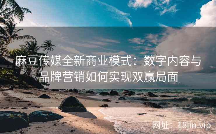 麻豆传媒全新商业模式：数字内容与品牌营销如何实现双赢局面
