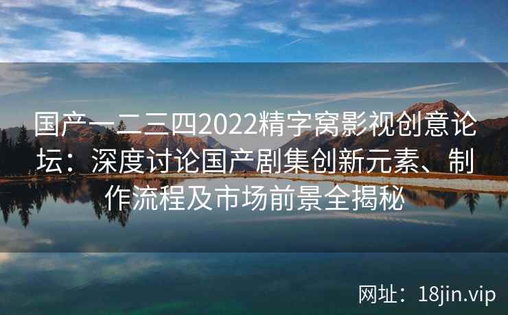 国产一二三四2022精字窝影视创意论坛：深度讨论国产剧集创新元素、制作流程及市场前景全揭秘