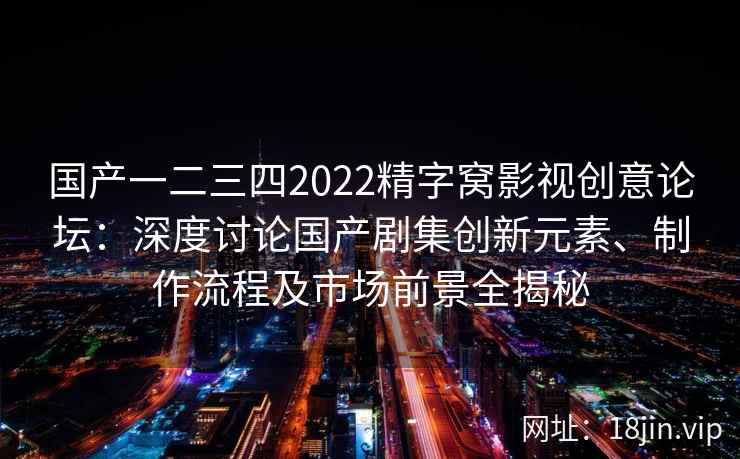 国产一二三四2022精字窝影视创意论坛：深度讨论国产剧集创新元素、制作流程及市场前景全揭秘