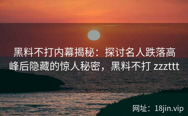黑料不打内幕揭秘：探讨名人跌落高峰后隐藏的惊人秘密，黑料不打 zzzttt