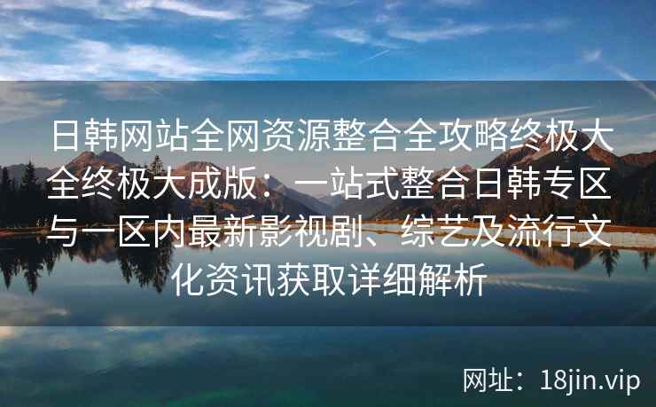 日韩网站全网资源整合全攻略终极大全终极大成版：一站式整合日韩专区与一区内最新影视剧、综艺及流行文化资讯获取详细解析