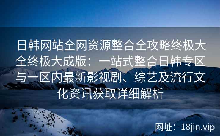 日韩网站全网资源整合全攻略终极大全终极大成版：一站式整合日韩专区与一区内最新影视剧、综艺及流行文化资讯获取详细解析